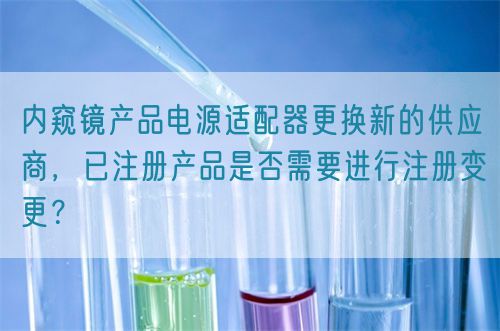 内窥镜产品电源适配器更换新的供应商，已注册产品是否需要进行注册变更？(图1)