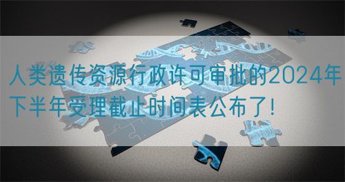 人类遗传资源行政许可审批的2024年下半年受理截止时间表公布了！(图1)