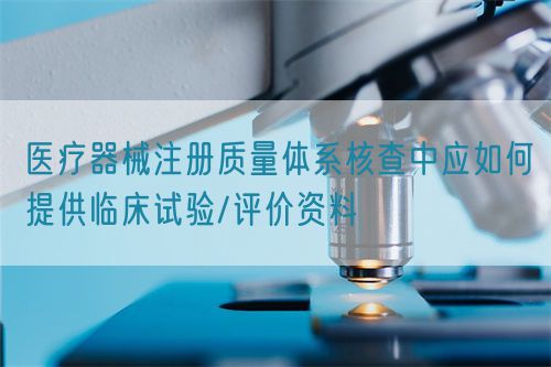 医疗器械注册质量体系核查中应如何提供临床试验/评价资料(图1)