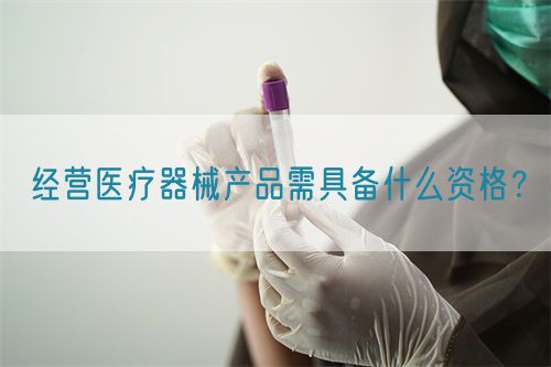 经营医疗器械产品需具备什么资格？(图1)