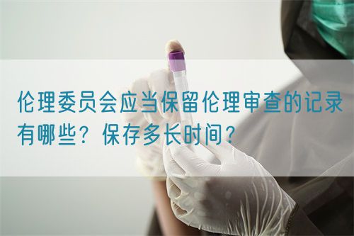 伦理委员会应当保留伦理审查的记录有哪些？保存多长时间？(图1)