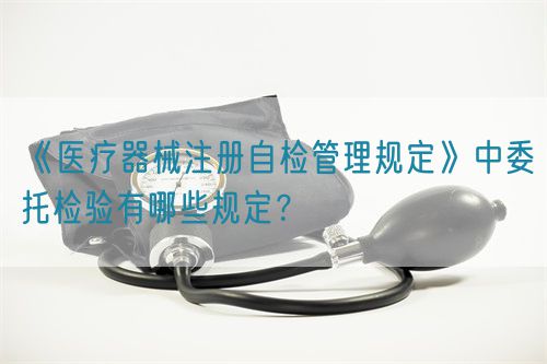 《医疗器械注册自检管理规定》中委托检验有哪些规定？(图1)