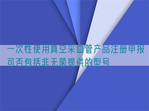 一次性使用真空采血管产品注册申报可否包括非无菌提供的型号(图1)