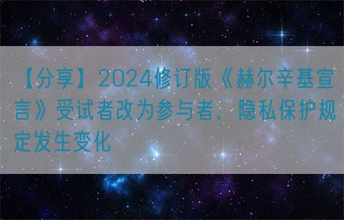 【分享】2024修订版《赫尔辛基宣言》受试者改为参与者，隐私保护规定发生变化(图1)