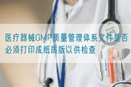 医疗器械GMP质量管理体系文件是否必须打印成纸质版以供检查(图1)